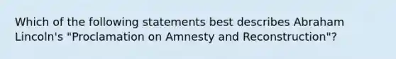 Which of the following statements best describes Abraham Lincoln's "Proclamation on Amnesty and Reconstruction"?