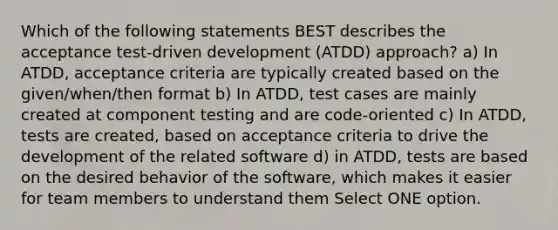 Which of the following statements BEST describes the acceptance test-driven development (ATDD) approach? a) In ATDD, acceptance criteria are typically created based on the given/when/then format b) In ATDD, test cases are mainly created at component testing and are code-oriented c) In ATDD, tests are created, based on acceptance criteria to drive the development of the related software d) in ATDD, tests are based on the desired behavior of the software, which makes it easier for team members to understand them Select ONE option.