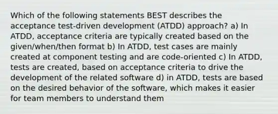 Which of the following statements BEST describes the acceptance test-driven development (ATDD) approach? a) In ATDD, acceptance criteria are typically created based on the given/when/then format b) In ATDD, test cases are mainly created at component testing and are code-oriented c) In ATDD, tests are created, based on acceptance criteria to drive the development of the related software d) in ATDD, tests are based on the desired behavior of the software, which makes it easier for team members to understand them