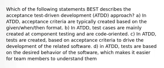 Which of the following statements BEST describes the acceptance test-driven development (ATDD) approach? a) In ATDD, acceptance criteria are typically created based on the given/when/then format. b) In ATDD, test cases are mainly created at component testing and are code-oriented. c) In ATDD, tests are created, based on acceptance criteria to drive the development of the related software. d) in ATDD, tests are based on the desired behavior of the software, which makes it easier for team members to understand them