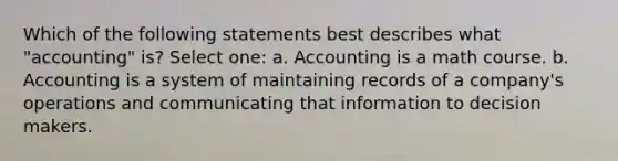 Which of the following statements best describes what "accounting" is? Select one: a. Accounting is a math course. b. Accounting is a system of maintaining records of a company's operations and communicating that information to decision makers.