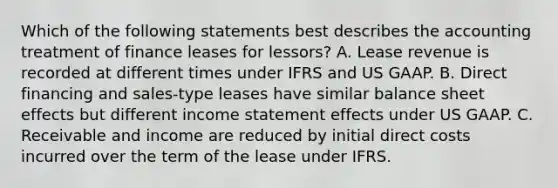 Which of the following statements best describes the accounting treatment of finance leases for lessors? A. Lease revenue is recorded at different times under IFRS and US GAAP. B. Direct financing and sales-type leases have similar balance sheet effects but different income statement effects under US GAAP. C. Receivable and income are reduced by initial direct costs incurred over the term of the lease under IFRS.