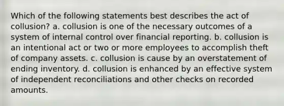 Which of the following statements best describes the act of collusion? a. collusion is one of the necessary outcomes of a system of <a href='https://www.questionai.com/knowledge/kjj42owoAP-internal-control' class='anchor-knowledge'>internal control</a> over financial reporting. b. collusion is an intentional act or two or more employees to accomplish theft of company assets. c. collusion is cause by an overstatement of ending inventory. d. collusion is enhanced by an effective system of independent reconciliations and other checks on recorded amounts.