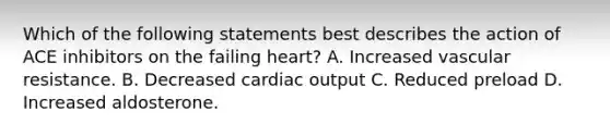 Which of the following statements best describes the action of ACE inhibitors on the failing heart? A. Increased vascular resistance. B. Decreased cardiac output C. Reduced preload D. Increased aldosterone.