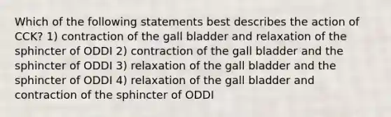 Which of the following statements best describes the action of CCK? 1) contraction of the gall bladder and relaxation of the sphincter of ODDI 2) contraction of the gall bladder and the sphincter of ODDI 3) relaxation of the gall bladder and the sphincter of ODDI 4) relaxation of the gall bladder and contraction of the sphincter of ODDI