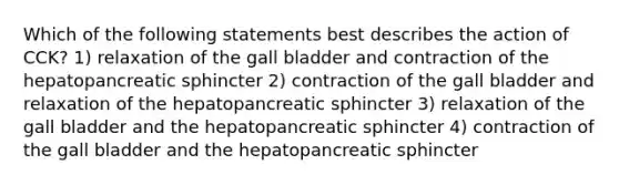 Which of the following statements best describes the action of CCK? 1) relaxation of the gall bladder and contraction of the hepatopancreatic sphincter 2) contraction of the gall bladder and relaxation of the hepatopancreatic sphincter 3) relaxation of the gall bladder and the hepatopancreatic sphincter 4) contraction of the gall bladder and the hepatopancreatic sphincter