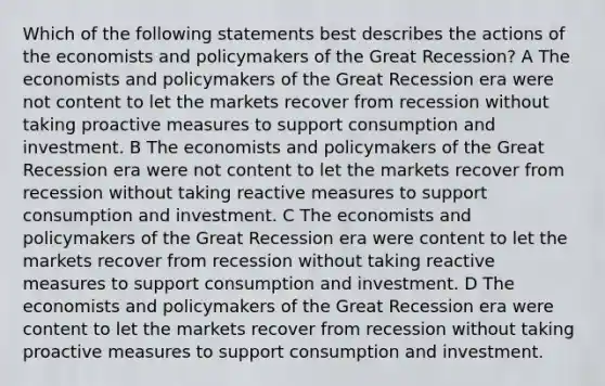 Which of the following statements best describes the actions of the economists and policymakers of the Great Recession? A The economists and policymakers of the Great Recession era were not content to let the markets recover from recession without taking proactive measures to support consumption and investment. B The economists and policymakers of the Great Recession era were not content to let the markets recover from recession without taking reactive measures to support consumption and investment. C The economists and policymakers of the Great Recession era were content to let the markets recover from recession without taking reactive measures to support consumption and investment. D The economists and policymakers of the Great Recession era were content to let the markets recover from recession without taking proactive measures to support consumption and investment.