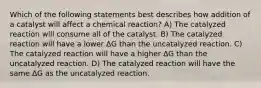 Which of the following statements best describes how addition of a catalyst will affect a chemical reaction? A) The catalyzed reaction will consume all of the catalyst. B) The catalyzed reaction will have a lower ΔG than the uncatalyzed reaction. C) The catalyzed reaction will have a higher ΔG than the uncatalyzed reaction. D) The catalyzed reaction will have the same ΔG as the uncatalyzed reaction.