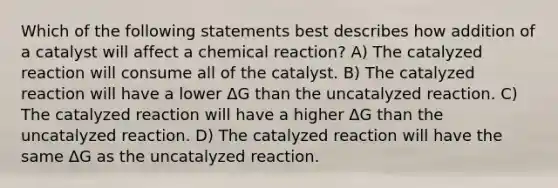 Which of the following statements best describes how addition of a catalyst will affect a chemical reaction? A) The catalyzed reaction will consume all of the catalyst. B) The catalyzed reaction will have a lower ΔG than the uncatalyzed reaction. C) The catalyzed reaction will have a higher ΔG than the uncatalyzed reaction. D) The catalyzed reaction will have the same ΔG as the uncatalyzed reaction.