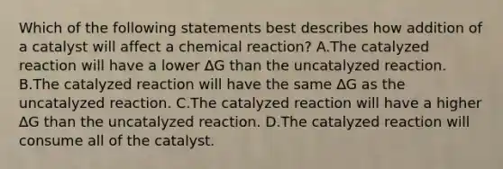 Which of the following statements best describes how addition of a catalyst will affect a chemical reaction? A.The catalyzed reaction will have a lower ∆G than the uncatalyzed reaction. B.The catalyzed reaction will have the same ∆G as the uncatalyzed reaction. C.The catalyzed reaction will have a higher ∆G than the uncatalyzed reaction. D.The catalyzed reaction will consume all of the catalyst.