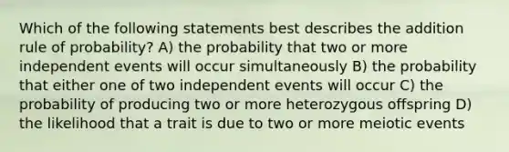 Which of the following statements best describes the addition rule of probability? A) the probability that two or more <a href='https://www.questionai.com/knowledge/kTJqIK1isz-independent-events' class='anchor-knowledge'>independent events</a> will occur simultaneously B) the probability that either one of two independent events will occur C) the probability of producing two or more heterozygous offspring D) the likelihood that a trait is due to two or more meiotic events