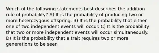 Which of the following statements best describes the addition rule of probability? A) It is the probability of producing two or more heterozygous offspring. B) It is the probability that either one of two <a href='https://www.questionai.com/knowledge/kTJqIK1isz-independent-events' class='anchor-knowledge'>independent events</a> will occur. C) It is the probability that two or more independent events will occur simultaneously. D) It is the probability that a trait requires two or more generations to be seen