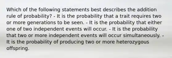 Which of the following statements best describes the addition rule of probability? - It is the probability that a trait requires two or more generations to be seen. - It is the probability that either one of two independent events will occur. - It is the probability that two or more independent events will occur simultaneously. - It is the probability of producing two or more heterozygous offspring.