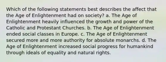 Which of the following statements best describes the affect that the Age of Enlightenment had on society? a. The Age of Enlightenment heavily influenced the growth and power of the Catholic and Protestant Churches. b. The Age of Enlightenment ended social classes in Europe. c. The Age of Enlightenment secured more and more authority for absolute monarchs. d. The Age of Enlightenment increased social progress for humankind through ideals of equality and natural rights.