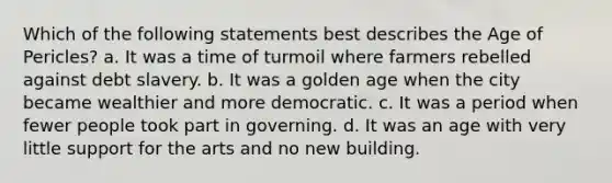 Which of the following statements best describes the Age of Pericles? a. It was a time of turmoil where farmers rebelled against debt slavery. b. It was a golden age when the city became wealthier and more democratic. c. It was a period when fewer people took part in governing. d. It was an age with very little support for the arts and no new building.