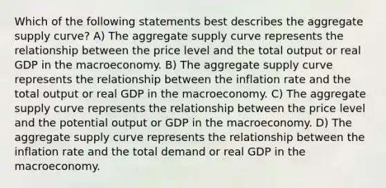 Which of the following statements best describes the aggregate supply curve? A) The aggregate supply curve represents the relationship between the price level and the total output or real GDP in the macroeconomy. B) The aggregate supply curve represents the relationship between the inflation rate and the total output or real GDP in the macroeconomy. C) The aggregate supply curve represents the relationship between the price level and the potential output or GDP in the macroeconomy. D) The aggregate supply curve represents the relationship between the inflation rate and the total demand or real GDP in the macroeconomy.