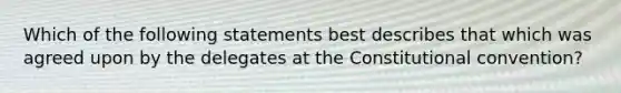 Which of the following statements best describes that which was agreed upon by the delegates at the Constitutional convention?