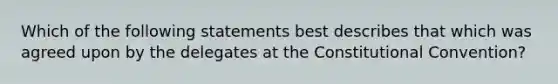 Which of the following statements best describes that which was agreed upon by the delegates at the Constitutional Convention?