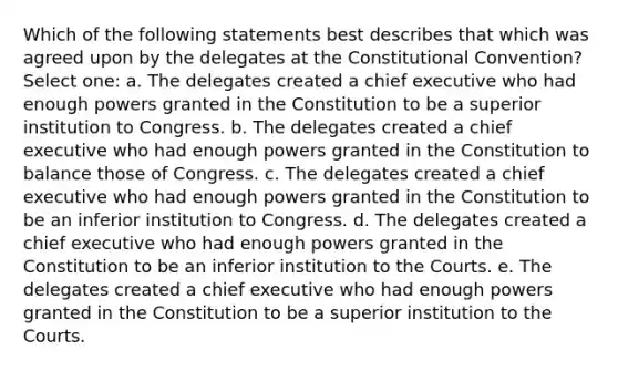 Which of the following statements best describes that which was agreed upon by the delegates at <a href='https://www.questionai.com/knowledge/knd5xy61DJ-the-constitutional-convention' class='anchor-knowledge'>the constitutional convention</a>? Select one: a. The delegates created a chief executive who had enough powers granted in the Constitution to be a superior institution to Congress. b. The delegates created a chief executive who had enough powers granted in the Constitution to balance those of Congress. c. The delegates created a chief executive who had enough powers granted in the Constitution to be an inferior institution to Congress. d. The delegates created a chief executive who had enough powers granted in the Constitution to be an inferior institution to the Courts. e. The delegates created a chief executive who had enough powers granted in the Constitution to be a superior institution to the Courts.