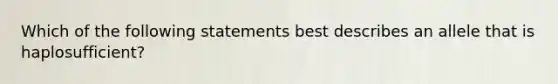 Which of the following statements best describes an allele that is haplosufficient?