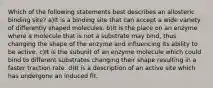 Which of the following statements best describes an allosteric binding site? a)It is a binding site that can accept a wide variety of differently shaped molecules. b)It is the place on an enzyme where a molecule that is not a substrate may bind, thus changing the shape of the enzyme and influencing its ability to be active. c)It is the subunit of an enzyme molecule which could bind to different substrates changing their shape resulting in a faster traction rate. d)It is a description of an active site which has undergone an induced fit.