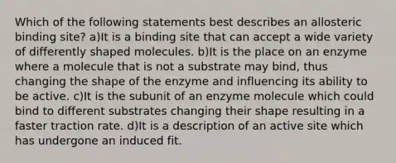 Which of the following statements best describes an allosteric binding site? a)It is a binding site that can accept a wide variety of differently shaped molecules. b)It is the place on an enzyme where a molecule that is not a substrate may bind, thus changing the shape of the enzyme and influencing its ability to be active. c)It is the subunit of an enzyme molecule which could bind to different substrates changing their shape resulting in a faster traction rate. d)It is a description of an active site which has undergone an induced fit.