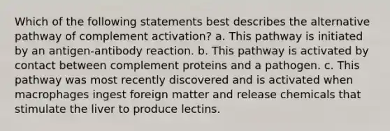 Which of the following statements best describes the alternative pathway of complement activation? a. This pathway is initiated by an antigen-antibody reaction. b. This pathway is activated by contact between complement proteins and a pathogen. c. This pathway was most recently discovered and is activated when macrophages ingest foreign matter and release chemicals that stimulate the liver to produce lectins.