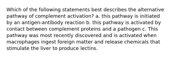 Which of the following statements best describes the alternative pathway of complement activation? a. this pathway is initiated by an antigen-antibody reaction b. this pathway is activated by contact between complement proteins and a pathogen c. This pathway was most recently discovered and is activated when macrophages ingest foreign matter and release chemicals that stimulate the liver to produce lectins.