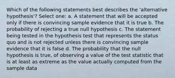 Which of the following statements best describes the 'alternative hypothesis'? Select one: a. A statement that will be accepted only if there is convincing sample evidence that it is true b. The probability of rejecting a true null hypothesis c. The statement being tested in the hypothesis test that represents the status quo and is not rejected unless there is convincing sample evidence that it is false d. The probability that the null hypothesis is true, of observing a value of the test statistic that is at least as extreme as the value actually computed from the sample data