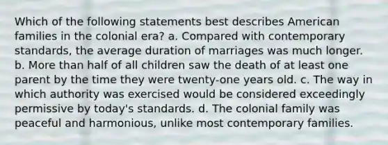 Which of the following statements best describes American families in the colonial era? a. Compared with contemporary standards, the average duration of marriages was much longer. b. More than half of all children saw the death of at least one parent by the time they were twenty-one years old. c. The way in which authority was exercised would be considered exceedingly permissive by today's standards. d. The colonial family was peaceful and harmonious, unlike most contemporary families.