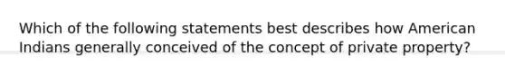 Which of the following statements best describes how American Indians generally conceived of the concept of private property?