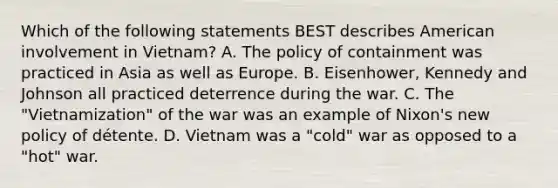 Which of the following statements BEST describes American involvement in Vietnam? A. The policy of containment was practiced in Asia as well as Europe. B. Eisenhower, Kennedy and Johnson all practiced deterrence during the war. C. The "Vietnamization" of the war was an example of Nixon's new policy of détente. D. Vietnam was a "cold" war as opposed to a "hot" war.