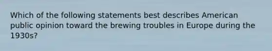 Which of the following statements best describes American public opinion toward the brewing troubles in Europe during the 1930s?