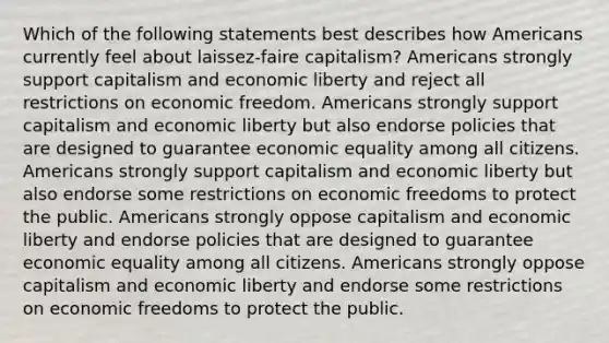 Which of the following statements best describes how Americans currently feel about laissez-faire capitalism? Americans strongly support capitalism and economic liberty and reject all restrictions on economic freedom. Americans strongly support capitalism and economic liberty but also endorse policies that are designed to guarantee economic equality among all citizens. Americans strongly support capitalism and economic liberty but also endorse some restrictions on economic freedoms to protect the public. Americans strongly oppose capitalism and economic liberty and endorse policies that are designed to guarantee economic equality among all citizens. Americans strongly oppose capitalism and economic liberty and endorse some restrictions on economic freedoms to protect the public.