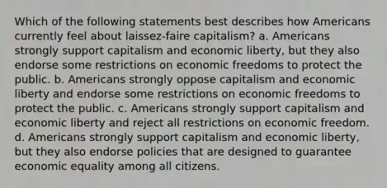 Which of the following statements best describes how Americans currently feel about laissez-faire capitalism? a. Americans strongly support capitalism and economic liberty, but they also endorse some restrictions on economic freedoms to protect the public. b. Americans strongly oppose capitalism and economic liberty and endorse some restrictions on economic freedoms to protect the public. c. Americans strongly support capitalism and economic liberty and reject all restrictions on economic freedom. d. Americans strongly support capitalism and economic liberty, but they also endorse policies that are designed to guarantee economic equality among all citizens.