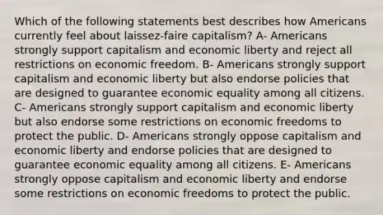 Which of the following statements best describes how Americans currently feel about laissez-faire capitalism? A- Americans strongly support capitalism and economic liberty and reject all restrictions on economic freedom. B- Americans strongly support capitalism and economic liberty but also endorse policies that are designed to guarantee economic equality among all citizens. C- Americans strongly support capitalism and economic liberty but also endorse some restrictions on economic freedoms to protect the public. D- Americans strongly oppose capitalism and economic liberty and endorse policies that are designed to guarantee economic equality among all citizens. E- Americans strongly oppose capitalism and economic liberty and endorse some restrictions on economic freedoms to protect the public.