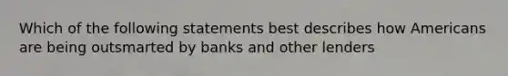 Which of the following statements best describes how Americans are being outsmarted by banks and other lenders