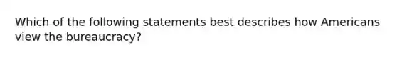 Which of the following statements best describes how Americans view the bureaucracy?