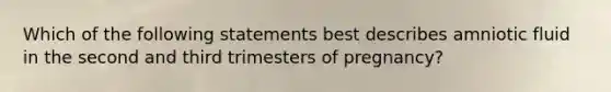 Which of the following statements best describes amniotic fluid in the second and third trimesters of pregnancy?