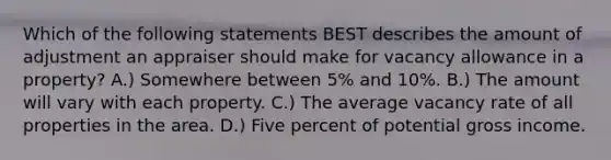 Which of the following statements BEST describes the amount of adjustment an appraiser should make for vacancy allowance in a property? A.) Somewhere between 5% and 10%. B.) The amount will vary with each property. C.) The average vacancy rate of all properties in the area. D.) Five percent of potential gross income.