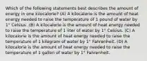 Which of the following statements best describes the amount of energy in one kilocalorie? (A) A kilocalorie is the amount of heat energy needed to raise the temperature of 1 pound of water by 1° Celsius .(B) A kilocalorie is the amount of heat energy needed to raise the temperature of 1 liter of water by 1° Celsius. (C) A kilocalorie is the amount of heat energy needed to raise the temperature of 1 kilogram of water by 1° Fahrenheit. (D) A kilocalorie is the amount of heat energy needed to raise the temperature of 1 gallon of water by 1° Fahrenheit.