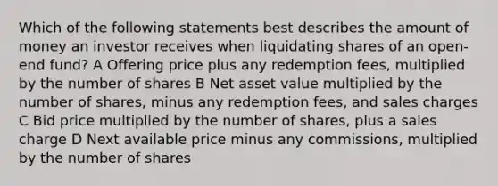 Which of the following statements best describes the amount of money an investor receives when liquidating shares of an open-end fund? A Offering price plus any redemption fees, multiplied by the number of shares B Net asset value multiplied by the number of shares, minus any redemption fees, and sales charges C Bid price multiplied by the number of shares, plus a sales charge D Next available price minus any commissions, multiplied by the number of shares