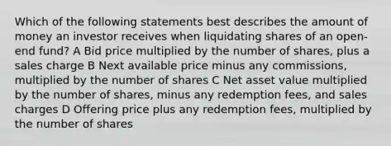 Which of the following statements best describes the amount of money an investor receives when liquidating shares of an open-end fund? A Bid price multiplied by the number of shares, plus a sales charge B Next available price minus any commissions, multiplied by the number of shares C Net asset value multiplied by the number of shares, minus any redemption fees, and sales charges D Offering price plus any redemption fees, multiplied by the number of shares