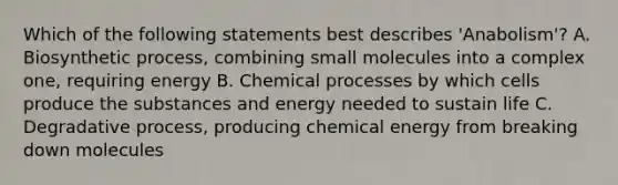 Which of the following statements best describes 'Anabolism'? A. Biosynthetic process, combining small molecules into a complex one, requiring energy B. Chemical processes by which cells produce the substances and energy needed to sustain life C. Degradative process, producing chemical energy from breaking down molecules