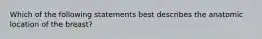 Which of the following statements best describes the anatomic location of the breast?