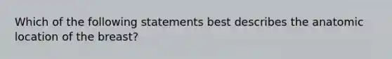 Which of the following statements best describes the anatomic location of the breast?