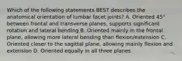 Which of the following statements BEST describes the anatomical orientation of lumbar facet joints? A. Oriented 45° between frontal and transverse planes, supports significant rotation and lateral bending B. Oriented mainly in the frontal plane, allowing more lateral bending than flexion/extension C. Oriented closer to the sagittal plane, allowing mainly flexion and extension D. Oriented equally in all three planes