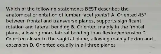 Which of the following statements BEST describes the anatomical orientation of lumbar facet joints? A. Oriented 45° between frontal and transverse planes, supports significant rotation and lateral bending B. Oriented mainly in the frontal plane, allowing more lateral bending than flexion/extension C. Oriented closer to the sagittal plane, allowing mainly flexion and extension D. Oriented equally in all three planes