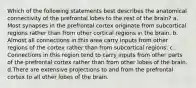 Which of the following statements best describes the anatomical connectivity of the prefrontal lobes to the rest of the brain? a. Most synapses in the prefrontal cortex originate from subcortical regions rather than from other cortical regions in the brain. b. Almost all connections in this area carry inputs from other regions of the cortex rather than from subcortical regions. c. Connections in this region tend to carry inputs from other parts of the prefrontal cortex rather than from other lobes of the brain. d.There are extensive projections to and from the prefrontal cortex to all other lobes of the brain.