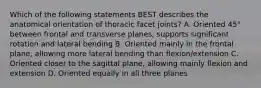 Which of the following statements BEST describes the anatomical orientation of thoracic facet joints? A. Oriented 45° between frontal and transverse planes, supports significant rotation and lateral bending B. Oriented mainly in the frontal plane, allowing more lateral bending than flexion/extension C. Oriented closer to the sagittal plane, allowing mainly flexion and extension D. Oriented equally in all three planes